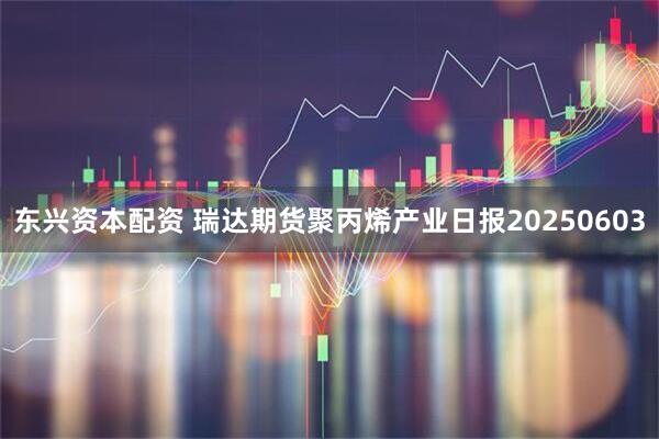 东兴资本配资 瑞达期货聚丙烯产业日报20250603