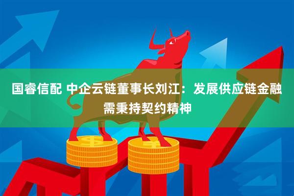 国睿信配 中企云链董事长刘江：发展供应链金融需秉持契约精神