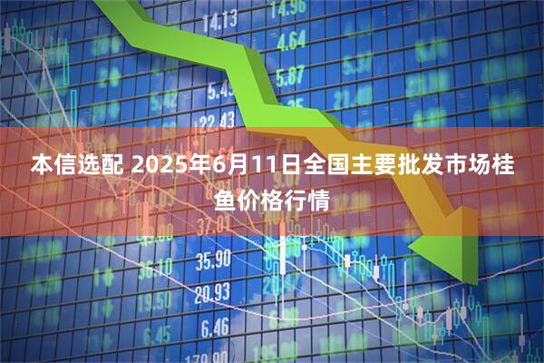 本信选配 2025年6月11日全国主要批发市场桂鱼价格行情