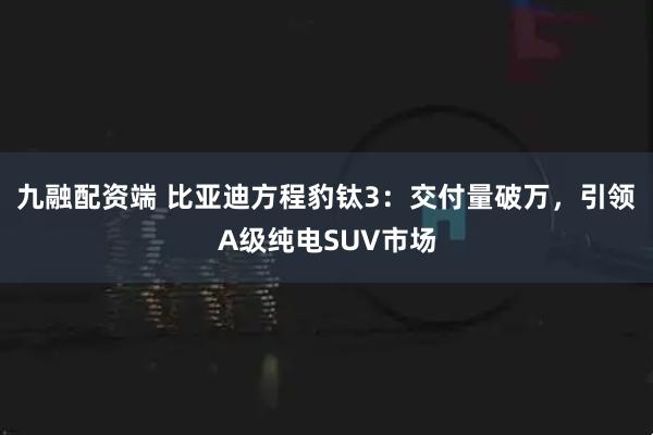 九融配资端 比亚迪方程豹钛3：交付量破万，引领A级纯电SUV市场