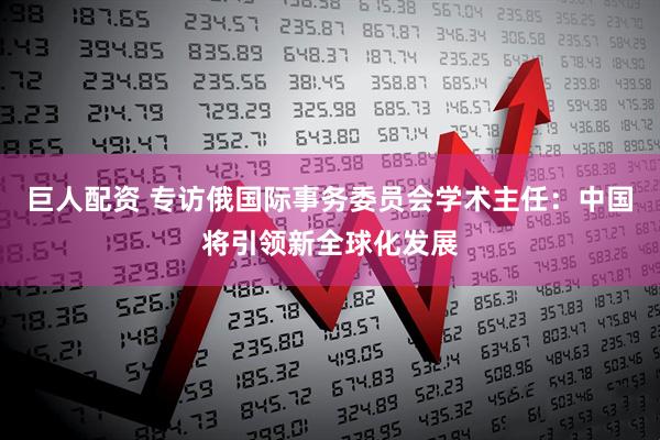 巨人配资 专访俄国际事务委员会学术主任：中国将引领新全球化发展