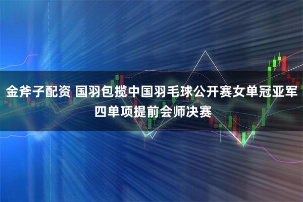 金斧子配资 国羽包揽中国羽毛球公开赛女单冠亚军 四单项提前会师决赛