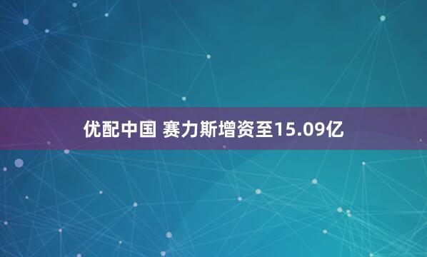 优配中国 赛力斯增资至15.09亿