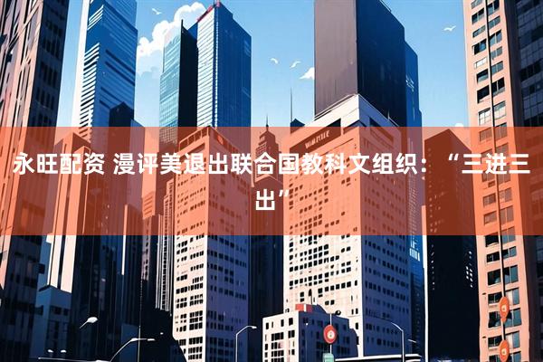 永旺配资 漫评美退出联合国教科文组织：“三进三出”