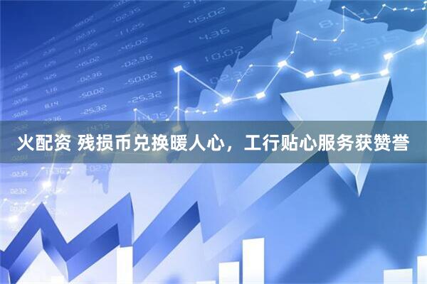 火配资 残损币兑换暖人心，工行贴心服务获赞誉