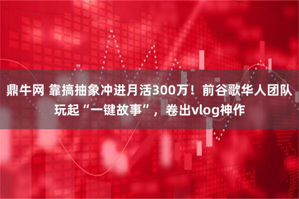 鼎牛网 靠搞抽象冲进月活300万！前谷歌华人团队玩起“一键故事”，卷出vlog神作