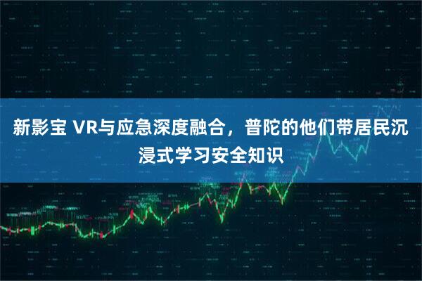 新影宝 VR与应急深度融合，普陀的他们带居民沉浸式学习安全知识