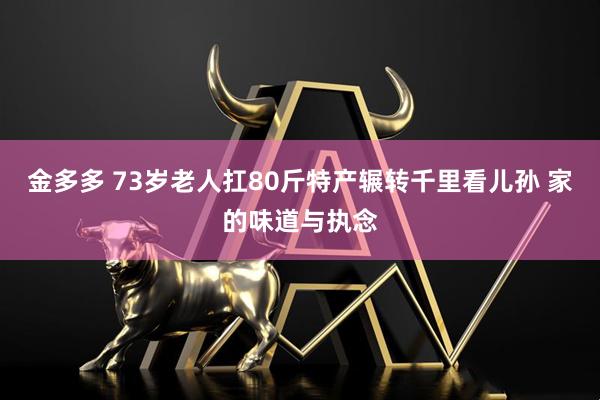 金多多 73岁老人扛80斤特产辗转千里看儿孙 家的味道与执念