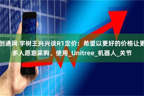 创通网 宇树王兴兴谈R1定价：希望以更好的价格让更多人愿意采购、使用_Unitree_机器人_关节