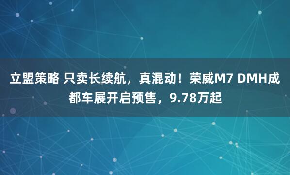 立盟策略 只卖长续航，真混动！荣威M7 DMH成都车展开启预售，9.78万起