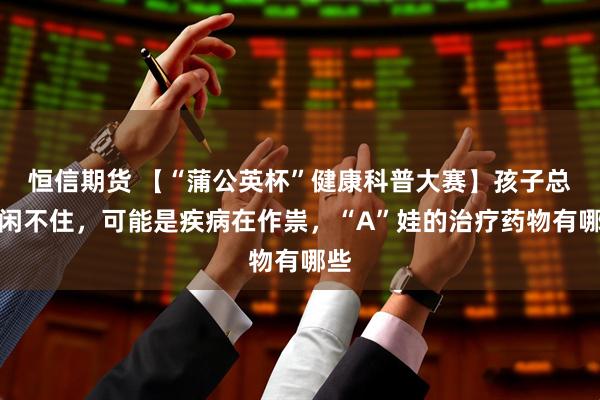 恒信期货 【“蒲公英杯”健康科普大赛】孩子总是闲不住，可能是疾病在作祟，“A”娃的治疗药物有哪些