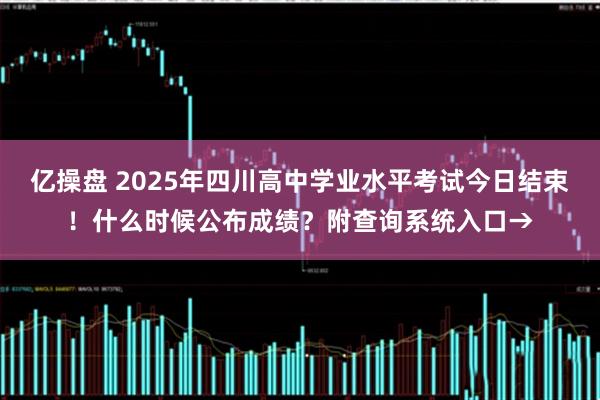 亿操盘 2025年四川高中学业水平考试今日结束！什么时候公布成绩？附查询系统入口→