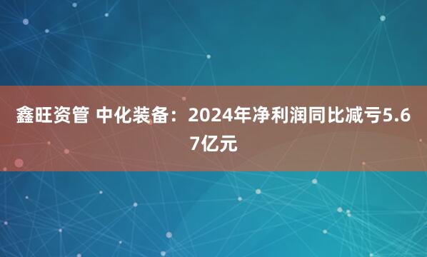 鑫旺资管 中化装备：2024年净利润同比减亏5.67亿元