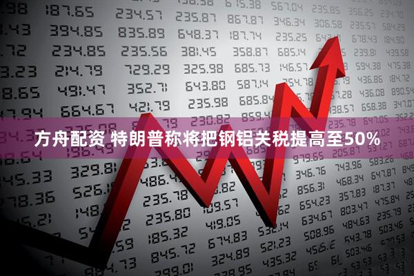 方舟配资 特朗普称将把钢铝关税提高至50%