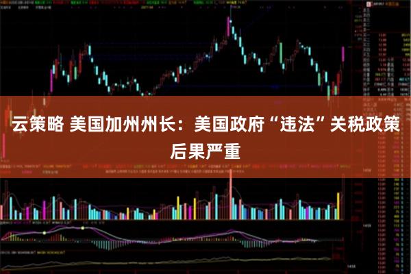 云策略 美国加州州长：美国政府“违法”关税政策后果严重