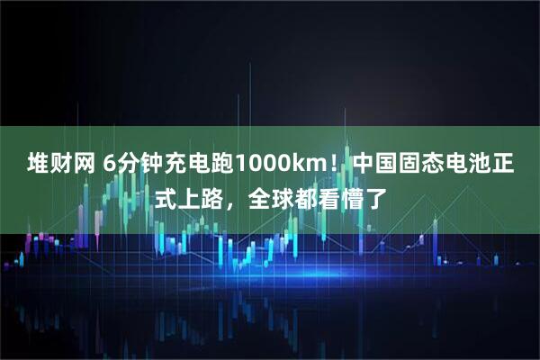 堆财网 6分钟充电跑1000km！中国固态电池正式上路，全球都看懵了