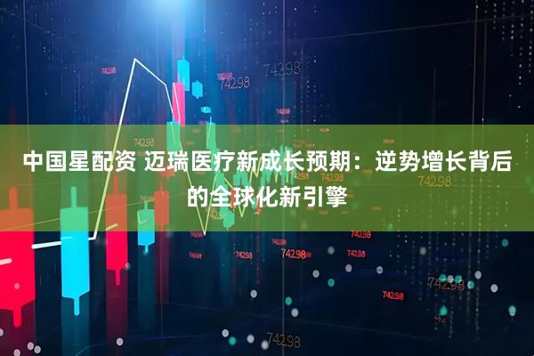 中国星配资 迈瑞医疗新成长预期：逆势增长背后的全球化新引擎