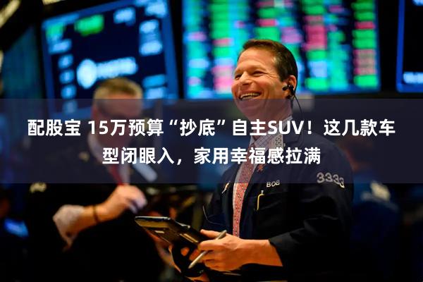 配股宝 15万预算“抄底”自主SUV！这几款车型闭眼入，家用幸福感拉满