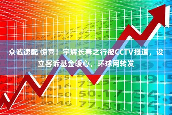 众诚速配 惊喜！宇辉长春之行被CCTV报道，设立客诉基金暖心，环球网转发