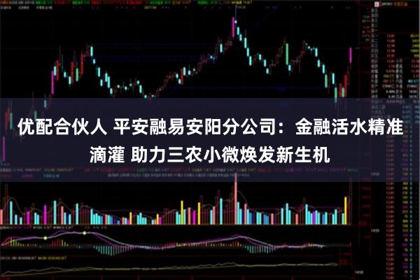 优配合伙人 平安融易安阳分公司：金融活水精准滴灌 助力三农小微焕发新生机