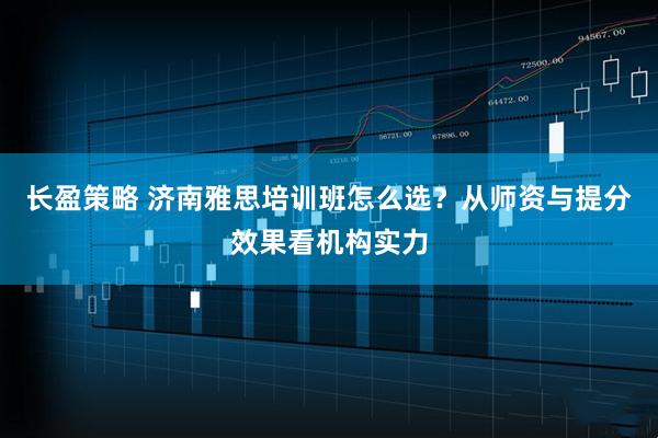长盈策略 济南雅思培训班怎么选？从师资与提分效果看机构实力