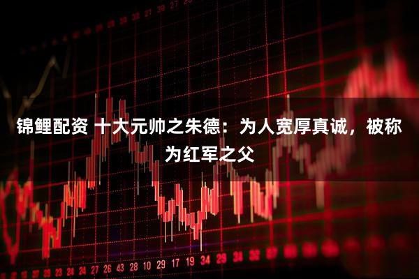 锦鲤配资 十大元帅之朱德：为人宽厚真诚，被称为红军之父