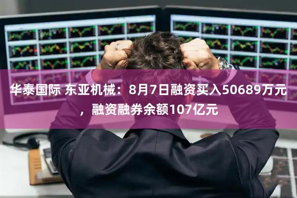 华泰国际 东亚机械：8月7日融资买入50689万元，融资融券余额107亿元