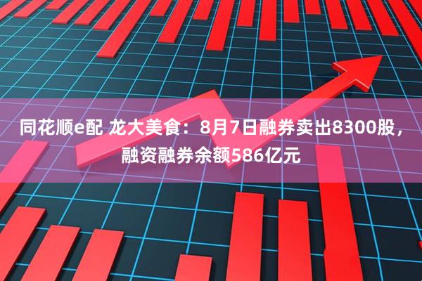 同花顺e配 龙大美食：8月7日融券卖出8300股，融资融券余额586亿元