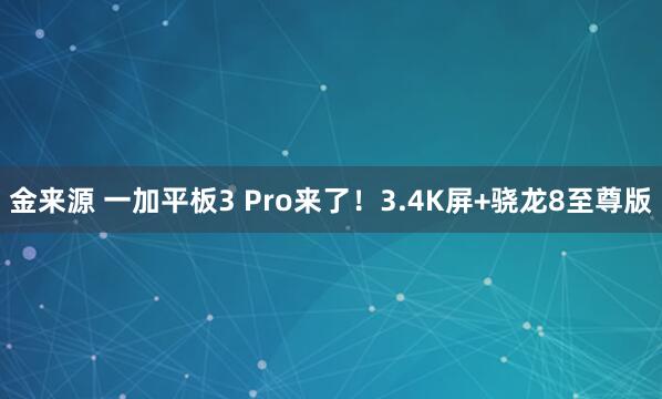 金来源 一加平板3 Pro来了！3.4K屏+骁龙8至尊版